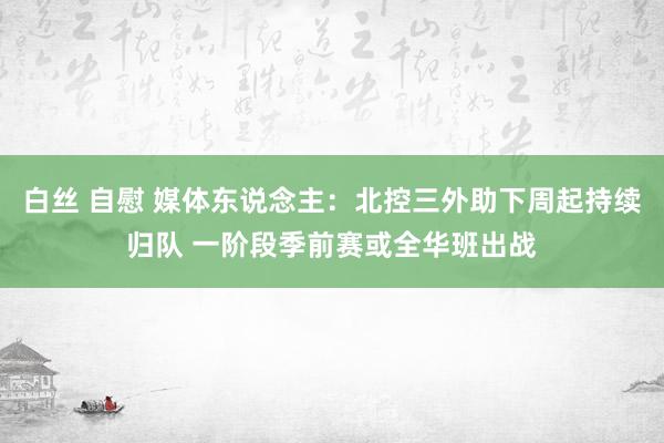 白丝 自慰 媒体东说念主：北控三外助下周起持续归队 一阶段季前赛或全华班出战