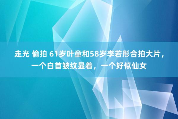 走光 偷拍 61岁叶童和58岁李若彤合拍大片，一个白首皱纹显着，一个好似仙女