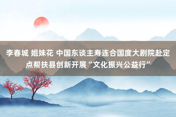 李春城 姐妹花 中国东谈主寿连合国度大剧院赴定点帮扶县创新开展“文化振兴公益行”