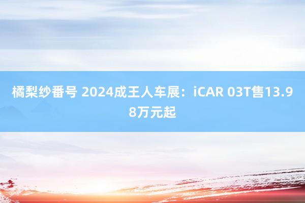 橘梨纱番号 2024成王人车展：iCAR 03T售13.98万元起