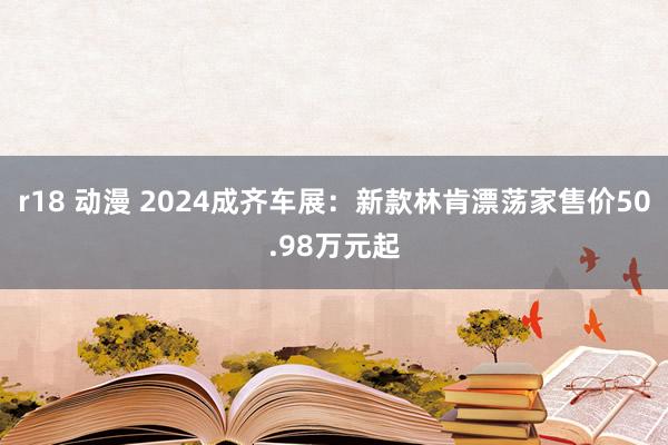 r18 动漫 2024成齐车展：新款林肯漂荡家售价50.98万元起