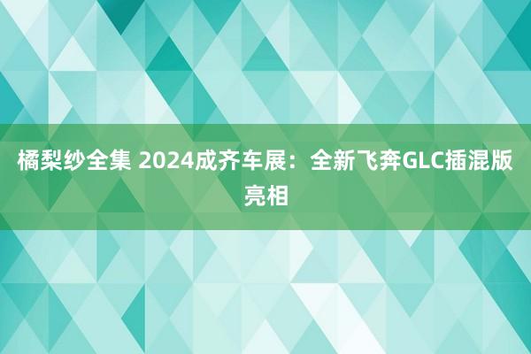 橘梨纱全集 2024成齐车展：全新飞奔GLC插混版亮相