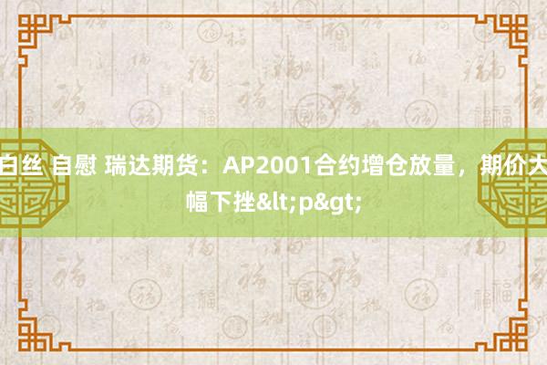 白丝 自慰 瑞达期货：AP2001合约增仓放量，期价大幅下挫<p>