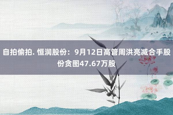 自拍偷拍. 恒润股份：9月12日高管周洪亮减合手股份贪图47.67万股