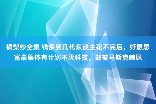 橘梨纱全集 钱多到几代东谈主花不完后，好意思富豪集体有计划不灭科技，却被马斯克嘲讽