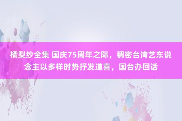 橘梨纱全集 国庆75周年之际，稠密台湾艺东说念主以多样时势抒发道喜，国台办回话