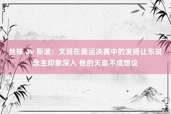 丝袜 av 斯波：文班在奥运决赛中的发扬让东说念主印象深入 他的天禀不成想议