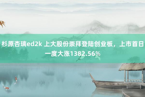 杉原杏璃ed2k 上大股份崇拜登陆创业板，上市首日一度大涨1382.56%