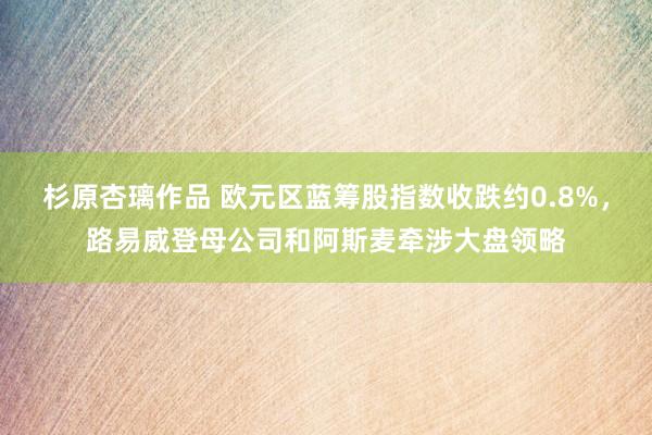 杉原杏璃作品 欧元区蓝筹股指数收跌约0.8%，路易威登母公司和阿斯麦牵涉大盘领略