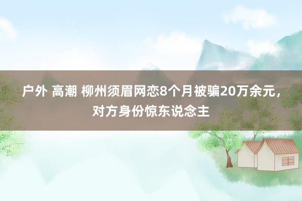 户外 高潮 柳州须眉网恋8个月被骗20万余元，对方身份惊东说念主