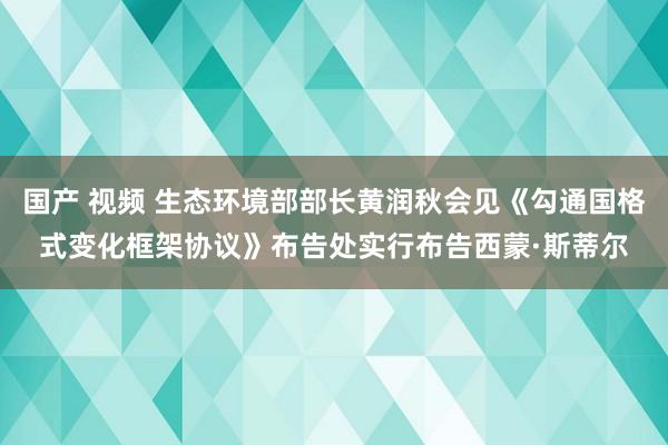 国产 视频 生态环境部部长黄润秋会见《勾通国格式变化框架协议》布告处实行布告西蒙·斯蒂尔