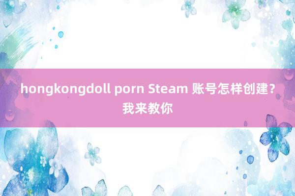 hongkongdoll porn Steam 账号怎样创建？我来教你