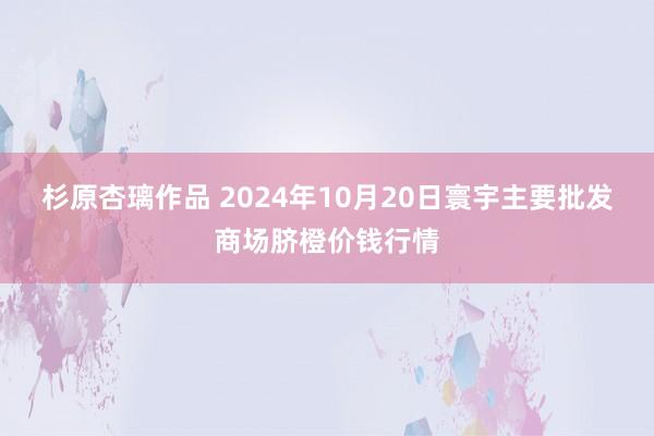 杉原杏璃作品 2024年10月20日寰宇主要批发商场脐橙价钱行情