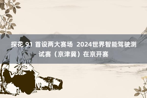 探花 91 首设两大赛场  2024世界智能驾驶测试赛（京津冀）在京开赛