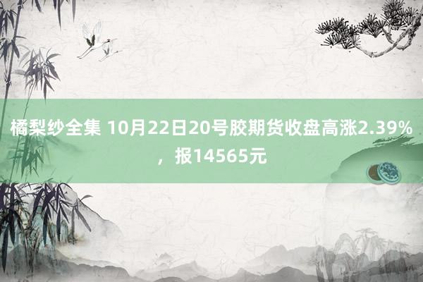 橘梨纱全集 10月22日20号胶期货收盘高涨2.39%，报14565元