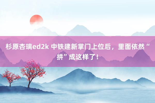 杉原杏璃ed2k 中铁建新掌门上位后，里面依然“拼”成这样了！