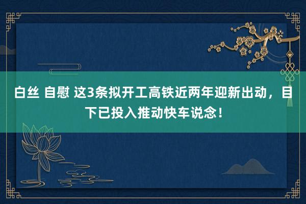 白丝 自慰 这3条拟开工高铁近两年迎新出动，目下已投入推动快车说念！