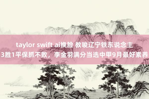 taylor swift ai换脸 教唆辽宁铁东说念主3胜1平保抓不败，李金羽满分当选中甲9月最好素养