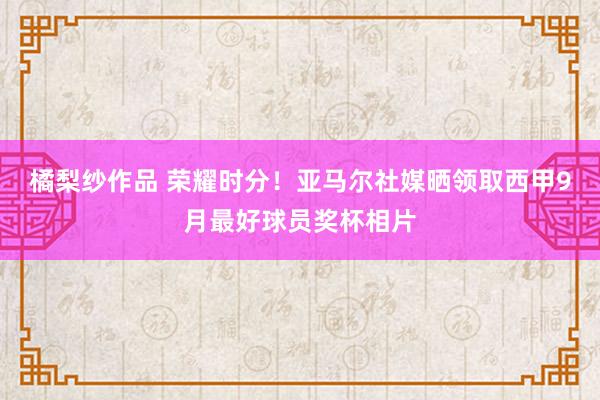 橘梨纱作品 荣耀时分！亚马尔社媒晒领取西甲9月最好球员奖杯相片