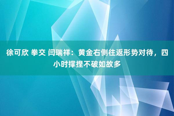 徐可欣 拳交 闫瑞祥：黄金右侧往返形势对待，四小时撑捏不破如故多