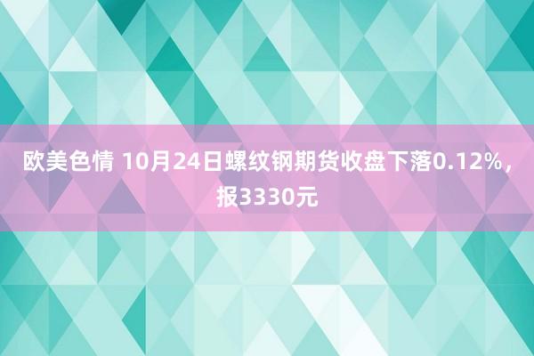 欧美色情 10月24日螺纹钢期货收盘下落0.12%，报3330元