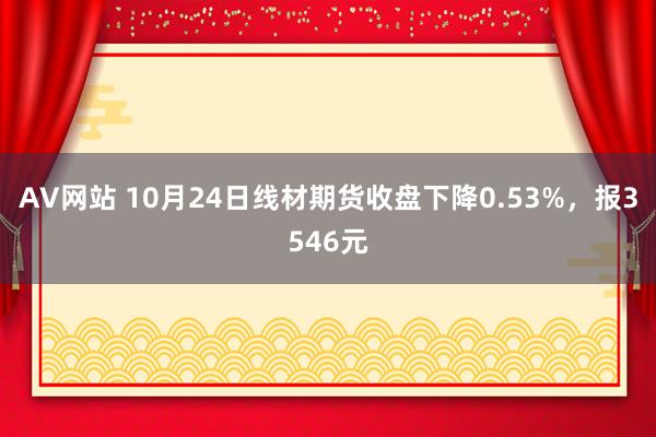 AV网站 10月24日线材期货收盘下降0.53%，报3546元