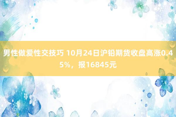 男性做爱性交技巧 10月24日沪铅期货收盘高涨0.45%，报16845元