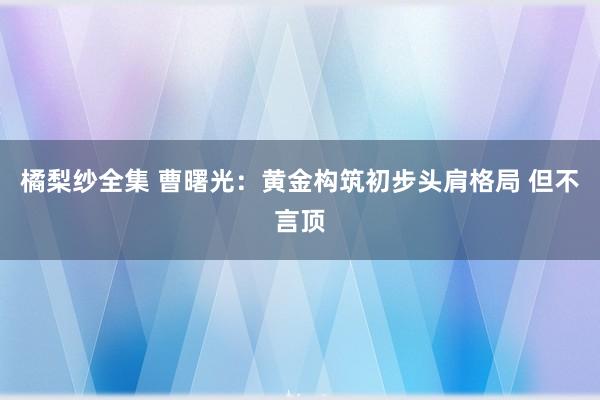 橘梨纱全集 曹曙光：黄金构筑初步头肩格局 但不言顶