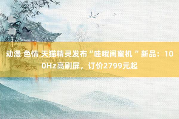 动漫 色情 天猫精灵发布“哇哦闺蜜机 ”新品：100Hz高刷屏，订价2799元起