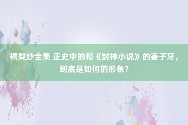 橘梨纱全集 正史中的和《封神小说》的姜子牙，到底是如何的形象？