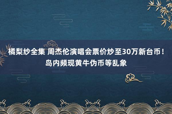 橘梨纱全集 周杰伦演唱会票价炒至30万新台币！岛内频现黄牛伪币等乱象