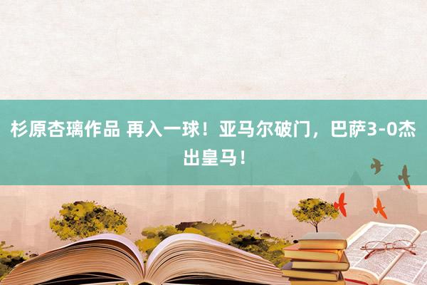 杉原杏璃作品 再入一球！亚马尔破门，巴萨3-0杰出皇马！