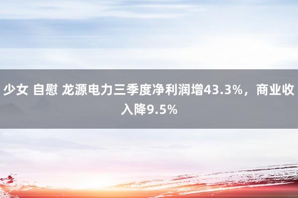 少女 自慰 龙源电力三季度净利润增43.3%，商业收入降9.5%