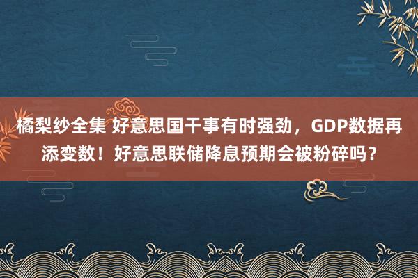 橘梨纱全集 好意思国干事有时强劲，GDP数据再添变数！好意思联储降息预期会被粉碎吗？