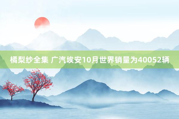 橘梨纱全集 广汽埃安10月世界销量为40052辆