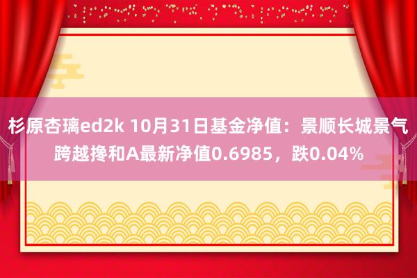 杉原杏璃ed2k 10月31日基金净值：景顺长城景气跨越搀和A最新净值0.6985，跌0.04%