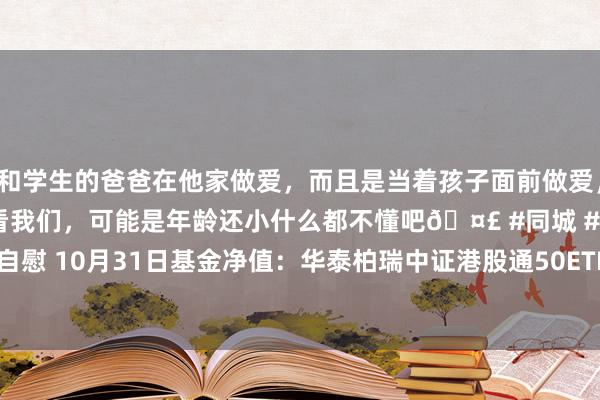 和学生的爸爸在他家做爱，而且是当着孩子面前做爱，太刺激了，孩子完全不看我们，可能是年龄还小什么都不懂吧🤣 #同城 #文爱 #自慰 10月31日基金净值：华泰柏瑞中证港股通50ETF最新净值0.8852，跌0.49%