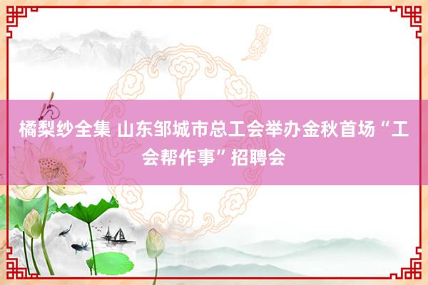 橘梨纱全集 山东邹城市总工会举办金秋首场“工会帮作事”招聘会