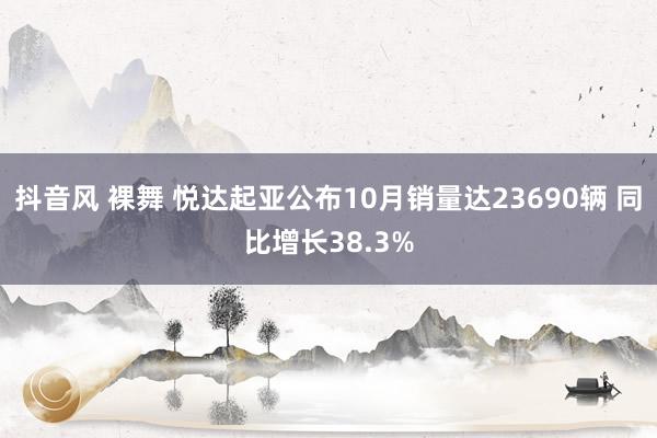 抖音风 裸舞 悦达起亚公布10月销量达23690辆 同比增长38.3%