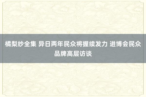 橘梨纱全集 异日两年民众将握续发力 进博会民众品牌高层访谈