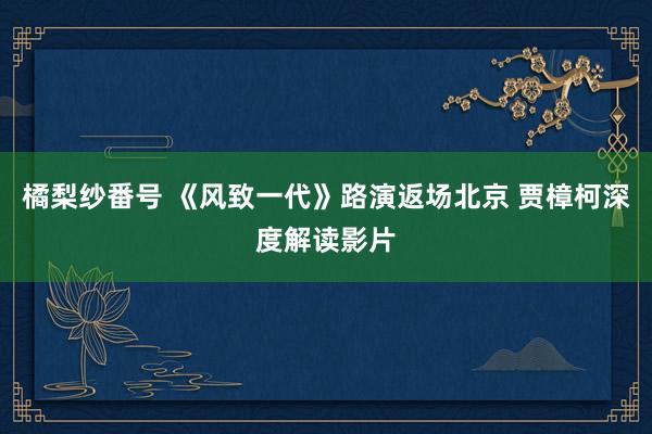 橘梨纱番号 《风致一代》路演返场北京 贾樟柯深度解读影片