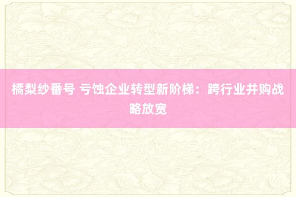 橘梨纱番号 亏蚀企业转型新阶梯：跨行业并购战略放宽