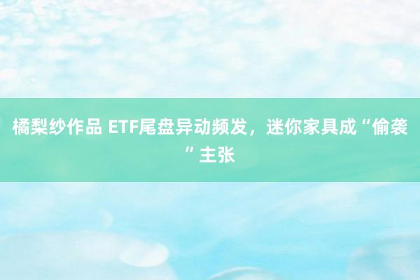 橘梨纱作品 ETF尾盘异动频发，迷你家具成“偷袭”主张