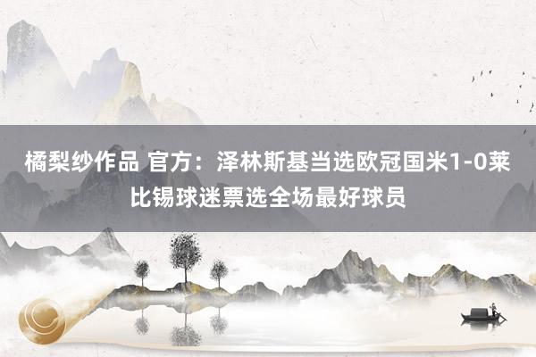 橘梨纱作品 官方：泽林斯基当选欧冠国米1-0莱比锡球迷票选全场最好球员