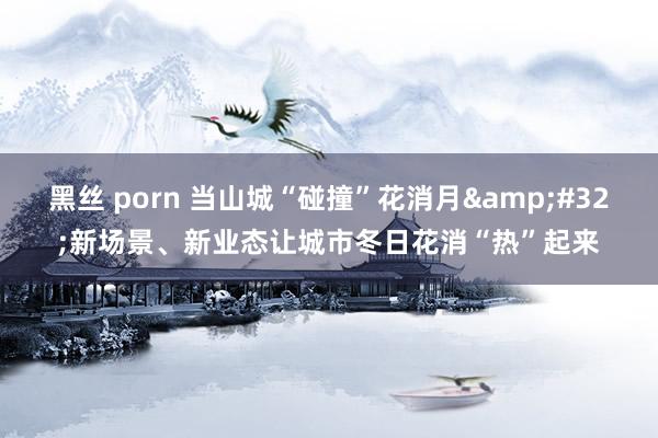 黑丝 porn 当山城“碰撞”花消月&#32;新场景、新业态让城市冬日花消“热”起来