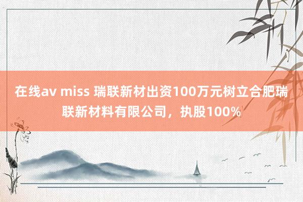 在线av miss 瑞联新材出资100万元树立合肥瑞联新材料有限公司，执股100%