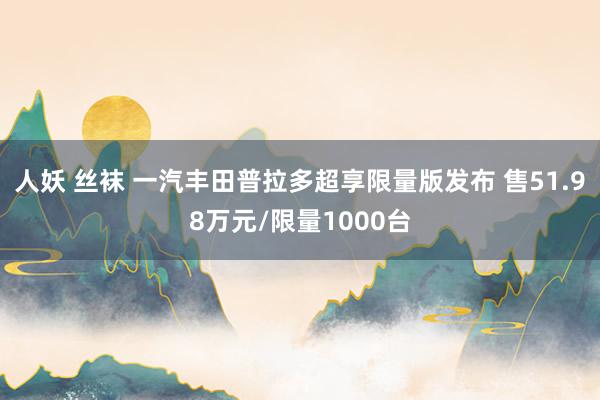 人妖 丝袜 一汽丰田普拉多超享限量版发布 售51.98万元/限量1000台