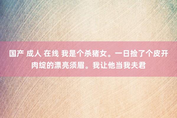 国产 成人 在线 我是个杀猪女。一日捡了个皮开肉绽的漂亮须眉。我让他当我夫君