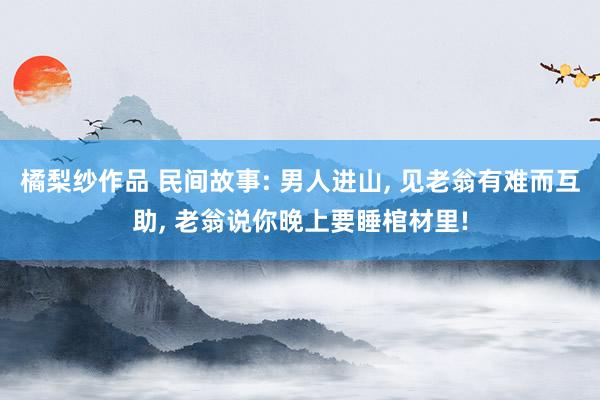 橘梨纱作品 民间故事: 男人进山， 见老翁有难而互助， 老翁说你晚上要睡棺材里!