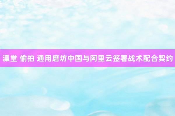 澡堂 偷拍 通用磨坊中国与阿里云签署战术配合契约